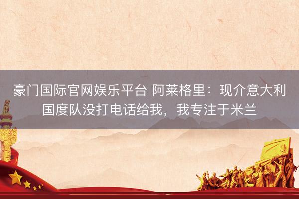 豪门国际官网娱乐平台 阿莱格里：现介意大利国度队没打电话给我，我专注于米兰