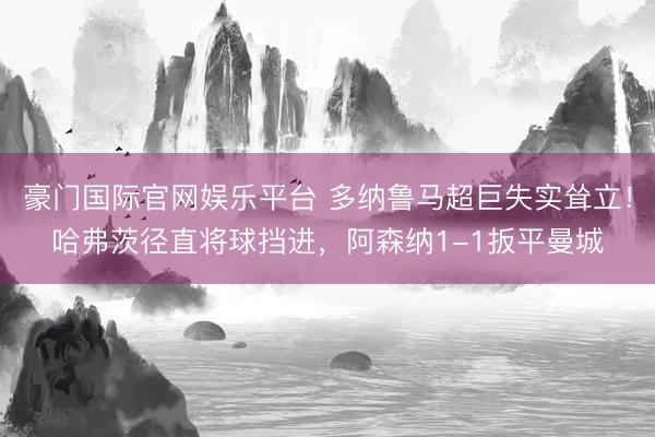 豪门国际官网娱乐平台 多纳鲁马超巨失实耸立！哈弗茨径直将球挡进，阿森纳1-1扳平曼城