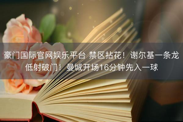 豪门国际官网娱乐平台 禁区拈花！谢尔基一条龙低射破门！曼城开场16分钟先入一球