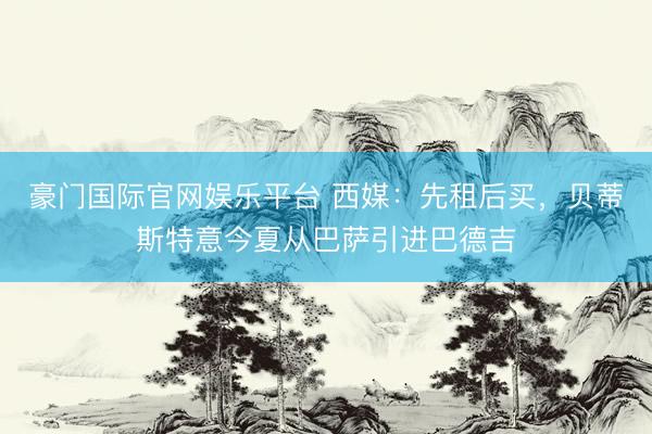 豪门国际官网娱乐平台 西媒:先租后买,贝蒂斯特意今夏从巴萨引进巴德吉