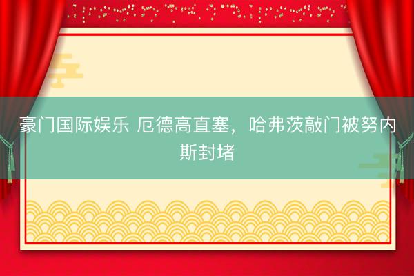 豪门国际娱乐 厄德高直塞，哈弗茨敲门被努内斯封堵