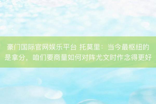 豪门国际官网娱乐平台 托莫里：当今最枢纽的是拿分，咱们要商量如何对阵尤文时作念得更好
