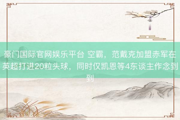 豪门国际官网娱乐平台 空霸，范戴克加盟赤军在英超打进20粒头球，同时仅凯恩等4东谈主作念到