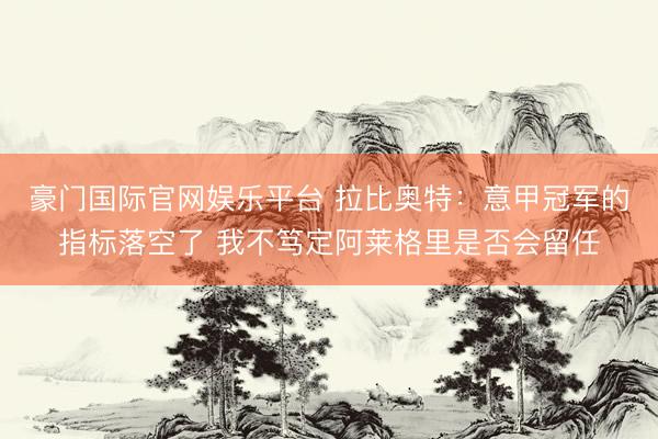 豪门国际官网娱乐平台 拉比奥特：意甲冠军的指标落空了 我不笃定阿莱格里是否会留任