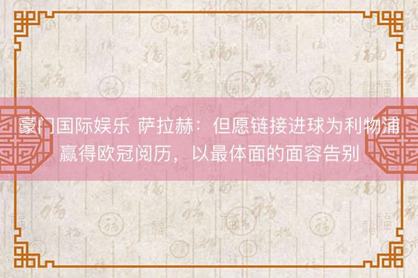 豪门国际娱乐 萨拉赫:但愿链接进球为利物浦赢得欧冠阅历,以最体面的面容告别