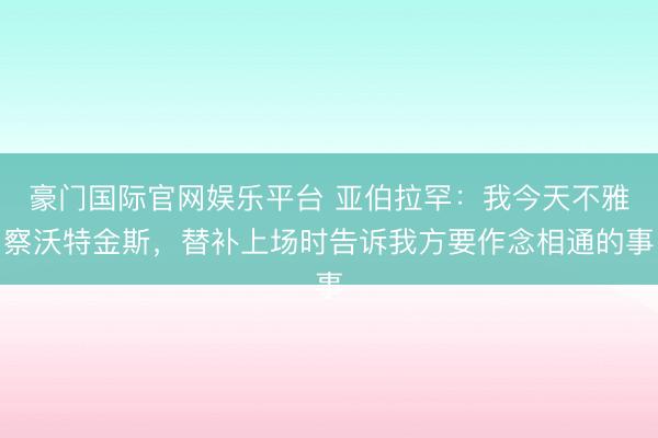 豪门国际官网娱乐平台 亚伯拉罕：我今天不雅察沃特金斯，替补上场时告诉我方要作念相通的事
