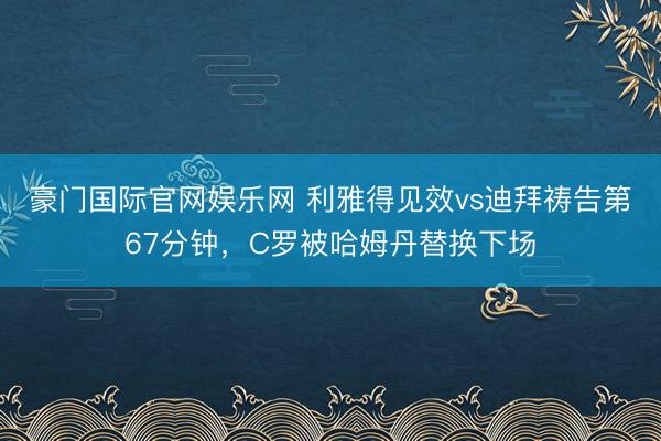 豪门国际官网娱乐网 利雅得见效vs迪拜祷告第67分钟，C罗被哈姆丹替换下场