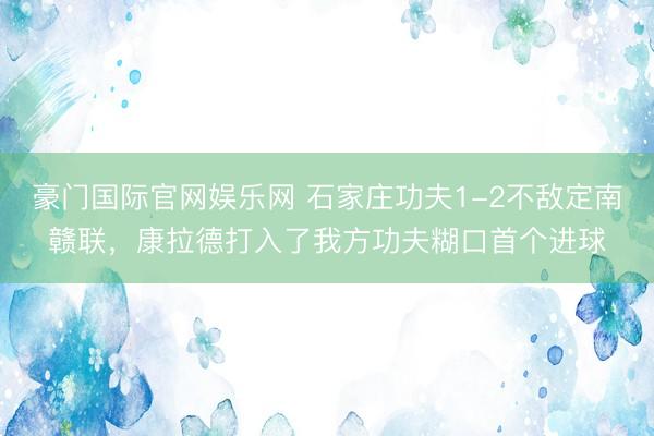 豪门国际官网娱乐网 石家庄功夫1-2不敌定南赣联，康拉德打入了我方功夫糊口首个进球