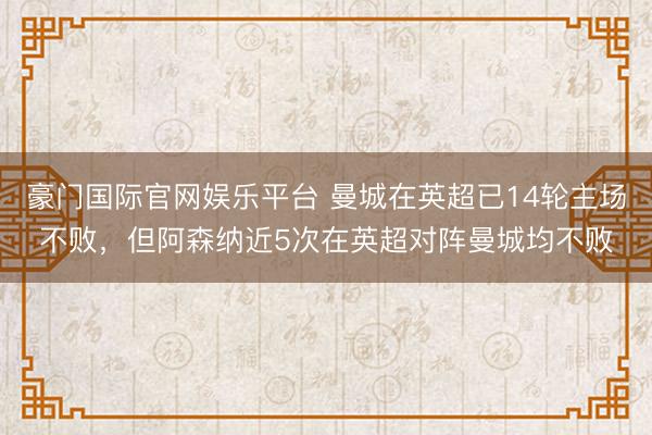 豪门国际官网娱乐平台 曼城在英超已14轮主场不败，但阿森纳近5次在英超对阵曼城均不败