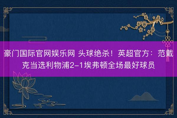 豪门国际官网娱乐网 头球绝杀！英超官方：范戴克当选利物浦2-1埃弗顿全场最好球员