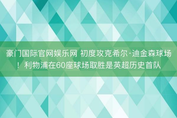 豪门国际官网娱乐网 初度攻克希尔·迪金森球场！利物浦在60座球场取胜是英超历史首队