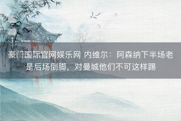 豪门国际官网娱乐网 内维尔：阿森纳下半场老是后场倒脚，对曼城他们不可这样踢