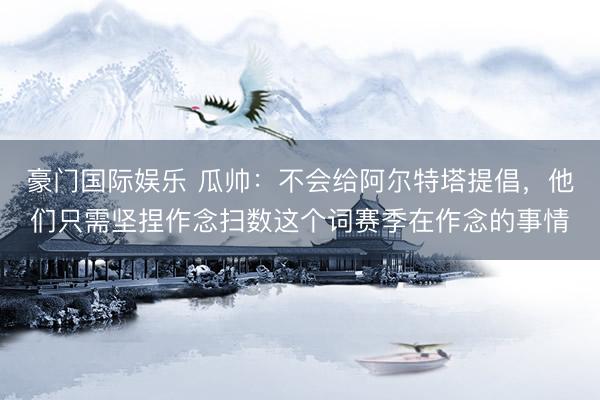 豪门国际娱乐 瓜帅：不会给阿尔特塔提倡，他们只需坚捏作念扫数这个词赛季在作念的事情