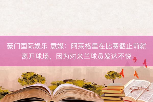 豪门国际娱乐 意媒：阿莱格里在比赛截止前就离开球场，因为对米兰球员发达不悦