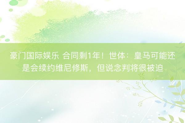 豪门国际娱乐 合同剩1年！世体：皇马可能还是会续约维尼修斯，但说念判将很被迫