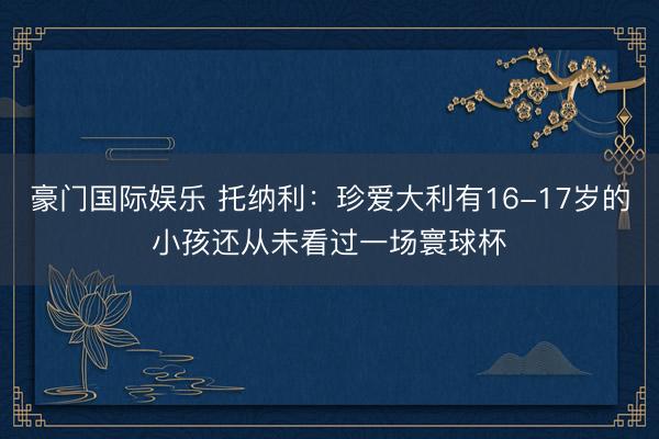 豪门国际娱乐 托纳利：珍爱大利有16-17岁的小孩还从未看过一场寰球杯