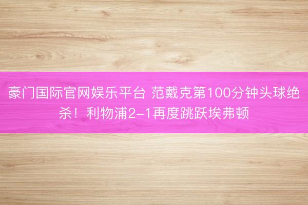 豪门国际官网娱乐平台 范戴克第100分钟头球绝杀！利物浦2-1再度跳跃埃弗顿
