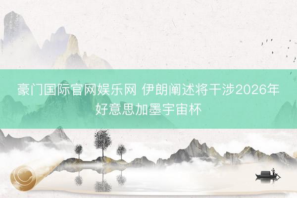 豪门国际官网娱乐网 伊朗阐述将干涉2026年好意思加墨宇宙杯