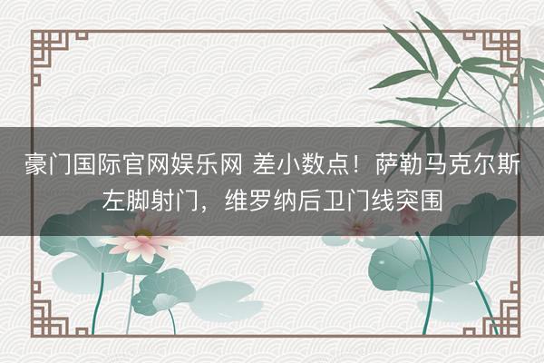 豪门国际官网娱乐网 差小数点！萨勒马克尔斯左脚射门，维罗纳后卫门线突围