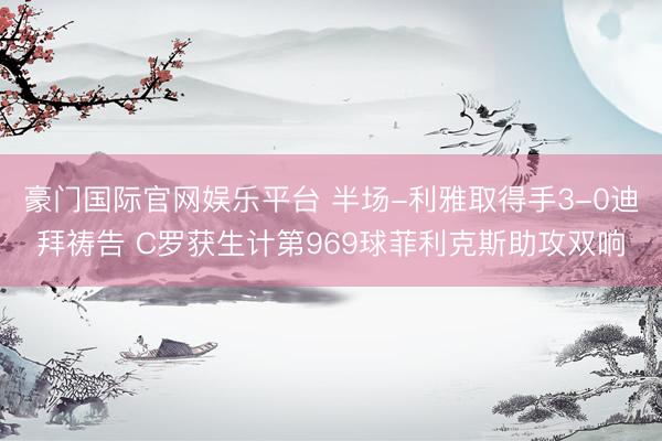 豪门国际官网娱乐平台 半场-利雅取得手3-0迪拜祷告 C罗获生计第969球菲利克斯助攻双响
