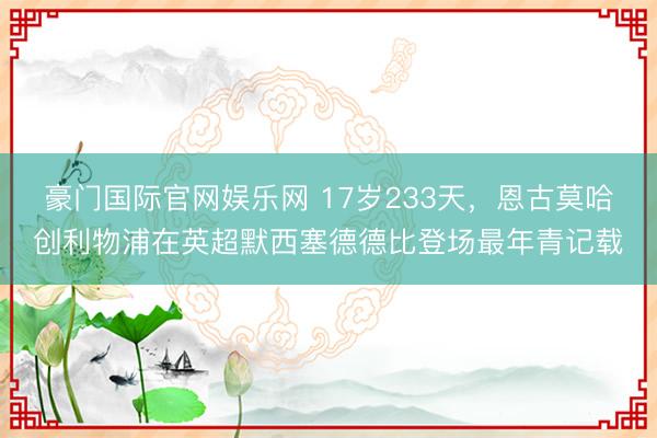 豪门国际官网娱乐网 17岁233天，恩古莫哈创利物浦在英超默西塞德德比登场最年青记载