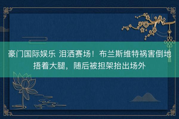 豪门国际娱乐 泪洒赛场！布兰斯维特祸害倒地捂着大腿，随后被担架抬出场外