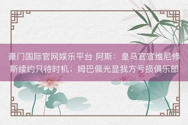 豪门国际官网娱乐平台 阿斯：皇马官宣维尼修斯续约只待时机；姆巴佩光显我方亏损俱乐部