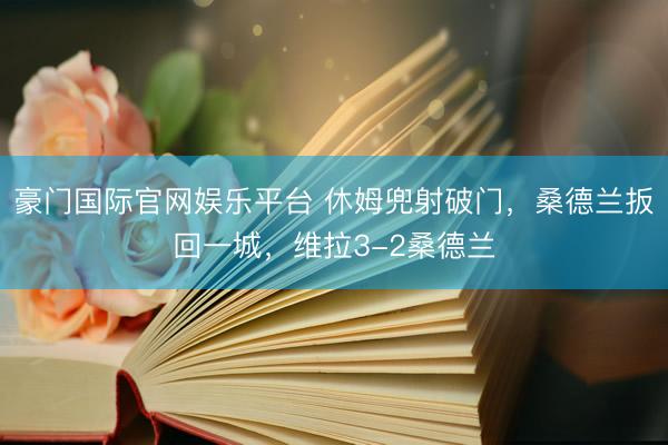 豪门国际官网娱乐平台 休姆兜射破门，桑德兰扳回一城，维拉3-2桑德兰