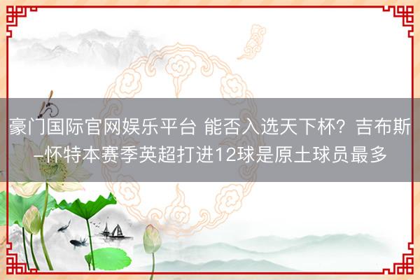 豪门国际官网娱乐平台 能否入选天下杯？吉布斯-怀特本赛季英超打进12球是原土球员最多