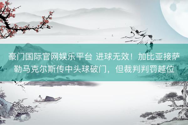 豪门国际官网娱乐平台 进球无效！加比亚接萨勒马克尔斯传中头球破门，但裁判判罚越位