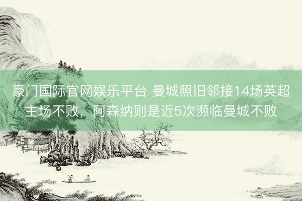 豪门国际官网娱乐平台 曼城照旧邻接14场英超主场不败，阿森纳则是近5次濒临曼城不败