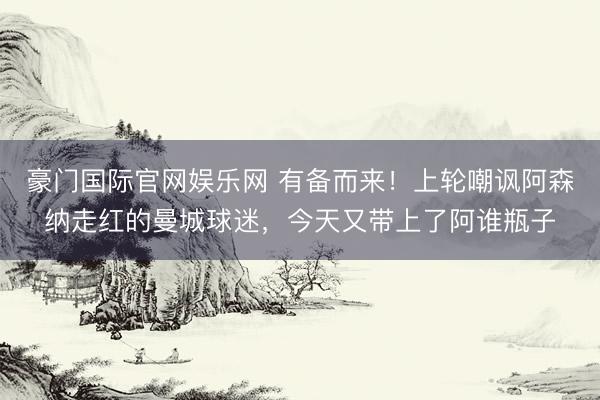 豪门国际官网娱乐网 有备而来！上轮嘲讽阿森纳走红的曼城球迷，今天又带上了阿谁瓶子