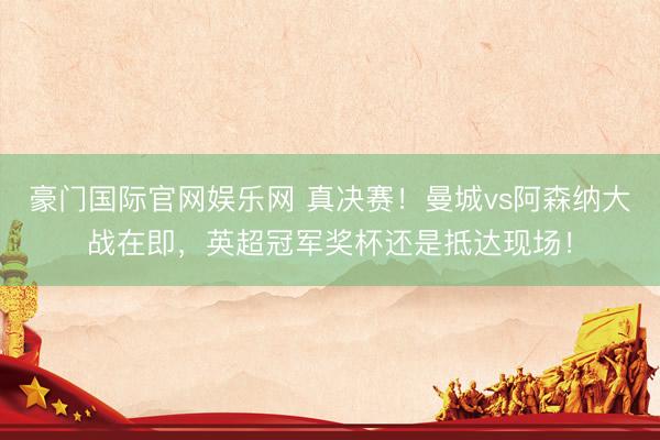 豪门国际官网娱乐网 真决赛！曼城vs阿森纳大战在即，英超冠军奖杯还是抵达现场！