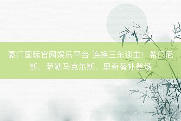 豪门国际官网娱乐平台 连换三东谈主！希门尼斯、萨勒马克尔斯、里奇替补登场