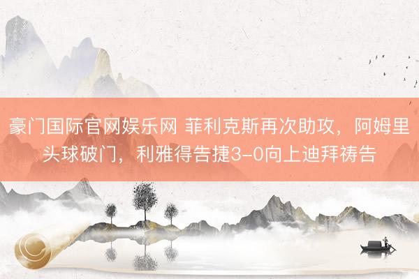 豪门国际官网娱乐网 菲利克斯再次助攻,阿姆里头球破门,利雅得告捷3-0向上迪拜祷告