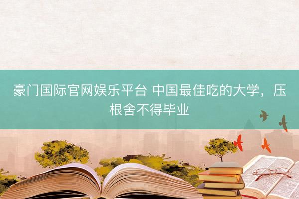 豪门国际官网娱乐平台 中国最佳吃的大学，压根舍不得毕业