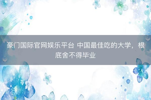 豪门国际官网娱乐平台 中国最佳吃的大学,根底舍不得毕业