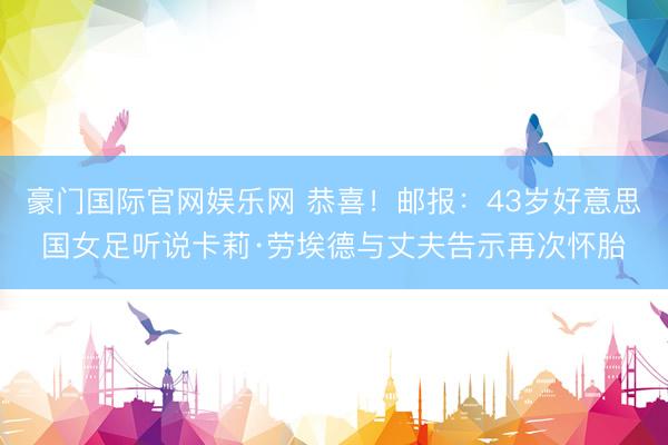 豪门国际官网娱乐网 恭喜！邮报：43岁好意思国女足听说卡莉·劳埃德与丈夫告示再次怀胎