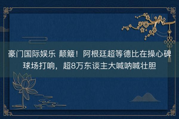豪门国际娱乐 颠簸！阿根廷超等德比在操心碑球场打响，超8万东谈主大喊呐喊壮胆