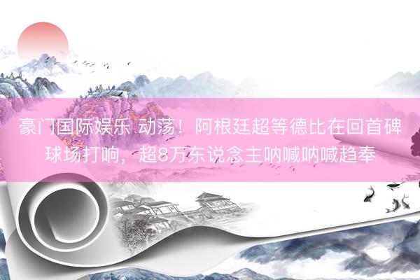 豪门国际娱乐 动荡！阿根廷超等德比在回首碑球场打响，超8万东说念主呐喊呐喊趋奉