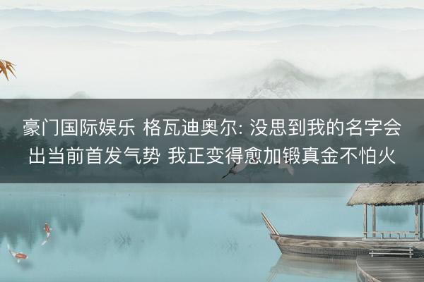 豪门国际娱乐 格瓦迪奥尔: 没思到我的名字会出当前首发气势 我正变得愈加锻真金不怕火