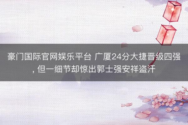 豪门国际官网娱乐平台 广厦24分大捷晋级四强， 但一细节却惊出郭士强安祥盗汗