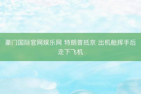 豪门国际官网娱乐网 特朗普抵京 出机舱挥手后走下飞机