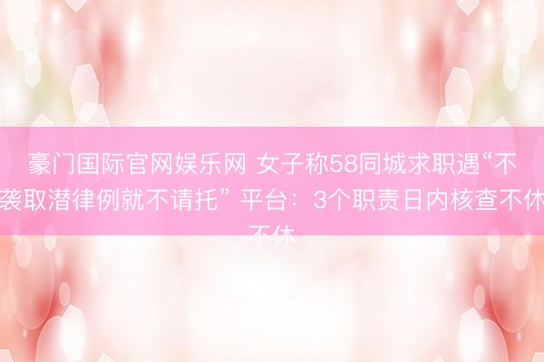 豪门国际官网娱乐网 女子称58同城求职遇“不袭取潜律例就不请托” 平台：3个职责日内核查不休