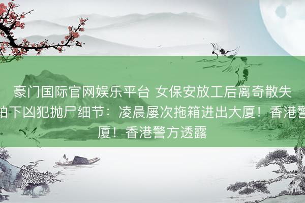 豪门国际官网娱乐平台 女保安放工后离奇散失！监控拍下凶犯抛尸细节：凌晨屡次拖箱进出大厦！香港警方透露
