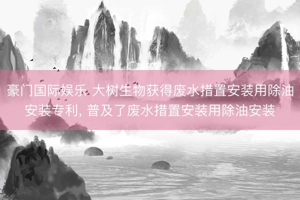豪门国际娱乐 大树生物获得废水措置安装用除油安装专利， 普及了废水措置安装用除油安装