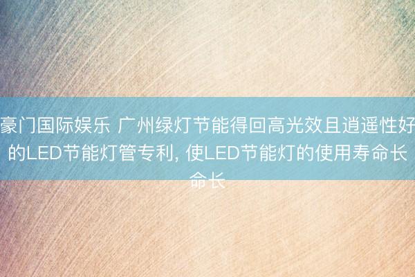 豪门国际娱乐 广州绿灯节能得回高光效且逍遥性好的LED节能灯管专利， 使LED节能灯的使用寿命长