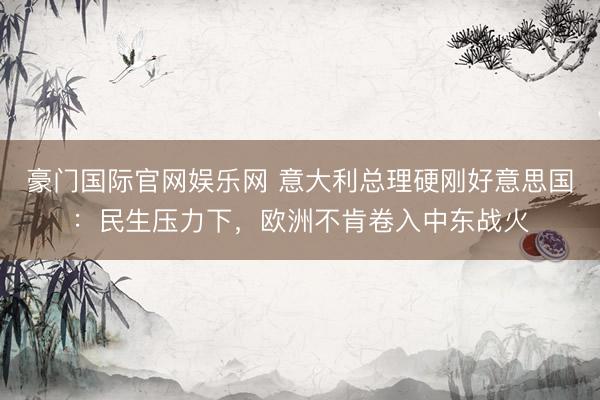 豪门国际官网娱乐网 意大利总理硬刚好意思国：民生压力下，欧洲不肯卷入中东战火