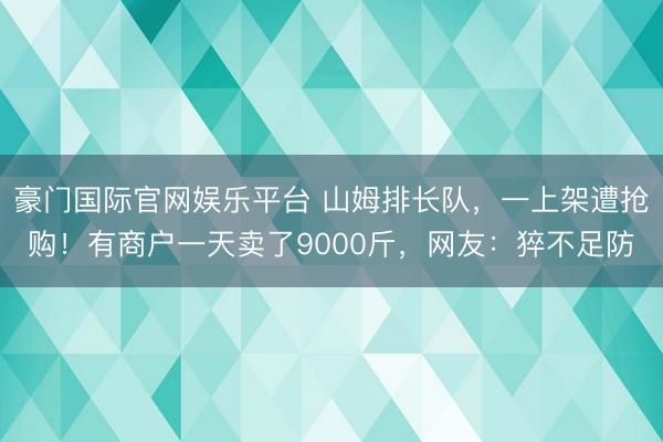 豪门国际官网娱乐平台 山姆排长队,一上架遭抢购!有商户一天卖了9000斤,网友:猝不足防