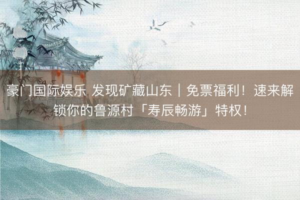 豪门国际娱乐 发现矿藏山东|免票福利!速来解锁你的鲁源村「寿辰畅游」特权!